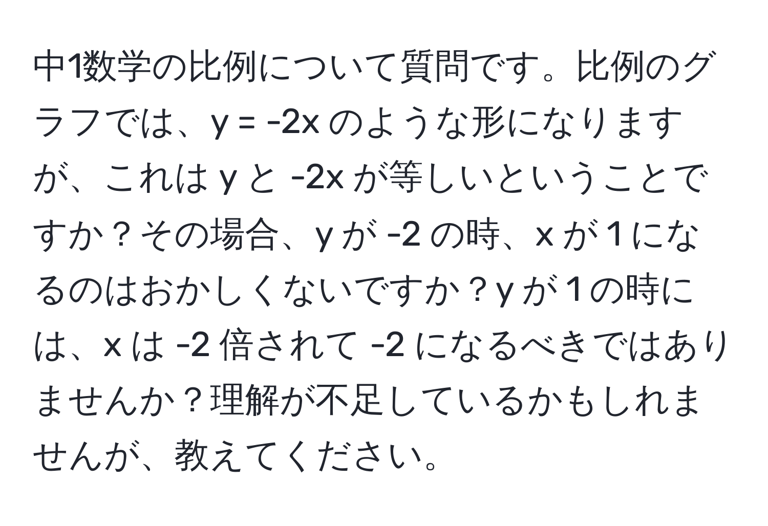 中1数学の比例について質問です。比例のグラフでは、y = -2x のような形になりますが、これは y と -2x が等しいということですか？その場合、y が -2 の時、x が 1 になるのはおかしくないですか？y が 1 の時には、x は -2 倍されて -2 になるべきではありませんか？理解が不足しているかもしれませんが、教えてください。