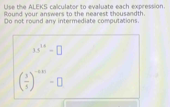 Use the ALEKS calculator to evaluate each expression. 
Round your answers to the nearest thousandth. 
Do not round any intermediate computations.
3.5^(1.6)=□
( 3/5 )^-0.85=□