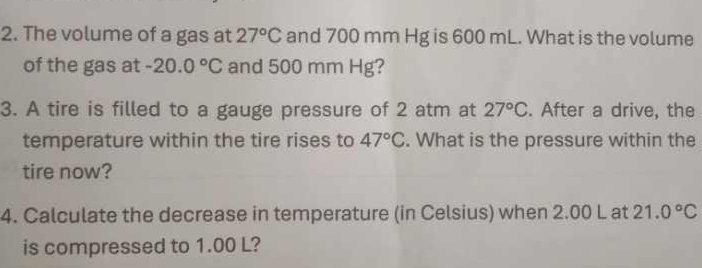 The volume of a gas at 27°C and 700 mm Hg is 600 mL. What is the volume 
of the gas at -20.0°C and 500 mm Hg? 
3. A tire is filled to a gauge pressure of 2 atm at 27°C. After a drive, the 
temperature within the tire rises to 47°C. What is the pressure within the 
tire now? 
4. Calculate the decrease in temperature (in Celsius) when 2.00 L at 21.0°C
is compressed to 1.00 L?