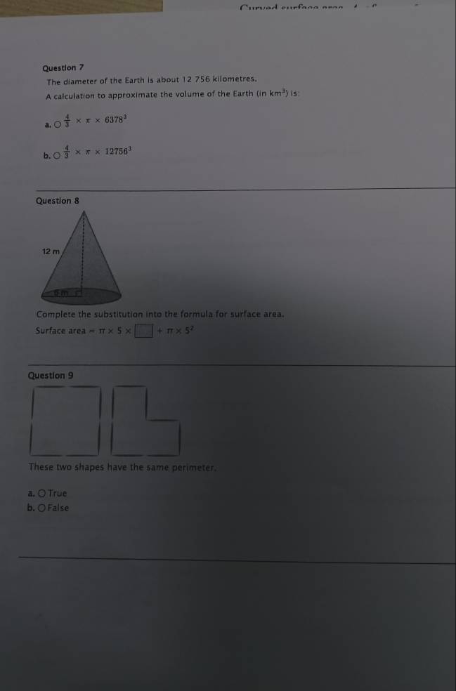 The diameter of the Earth is about 12 756 kilometres.
A calculation to approximate the volume of the Earth (in km^3) is
a. bigcirc  4/3 * π * 6378^3
b. bigcirc  4/3 * π * 12756^3
Question 8
Complete the substitution into the formula for surface area.
Surface area =π * 5* □ +π * 5^2
Question 9
These two shapes have the same perimeter.
a. ○ True
b. ○False