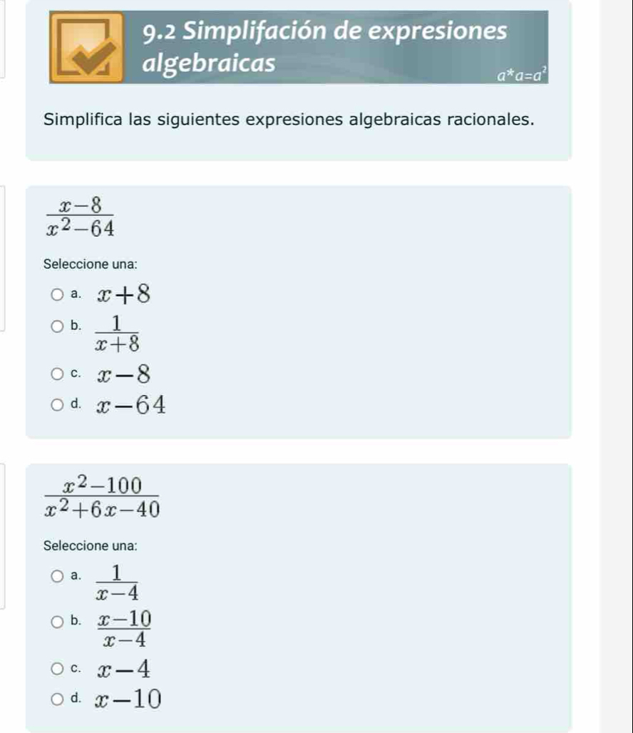 9.2 Simplifación de expresiones
algebraicas
a^*a=a^2
Simplifica las siguientes expresiones algebraicas racionales.
 (x-8)/x^2-64 
Seleccione una:
a. x+8
b.  1/x+8 
C. x-8
d. x-64
 (x^2-100)/x^2+6x-40 
Seleccione una:
a.  1/x-4 
b.  (x-10)/x-4 
C. x-4
d. x-10