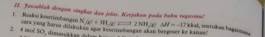 Jawablah dengan singkat dan jelas. Kerjakan pada buku tugasmu! 
1. Reaksi kesetimbangan N_2(g)+3H_2(g)leftharpoons 2NH_3(g)△ H=-17kkal , tentukan bagaimana 
cara yang harus dilakukan agar kesetimbangan akan bergeser ke kanan! 
2. 4 mol SO dimasukkan dl