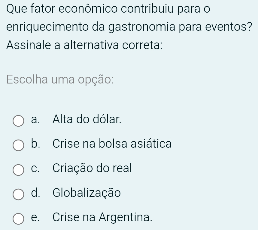 Que fator econômico contribuiu para o
enriquecimento da gastronomia para eventos?
Assinale a alternativa correta:
Escolha uma opção:
a. Alta do dólar.
b. Crise na bolsa asiática
c. Criação do real
d. Globalização
e. Crise na Argentina.