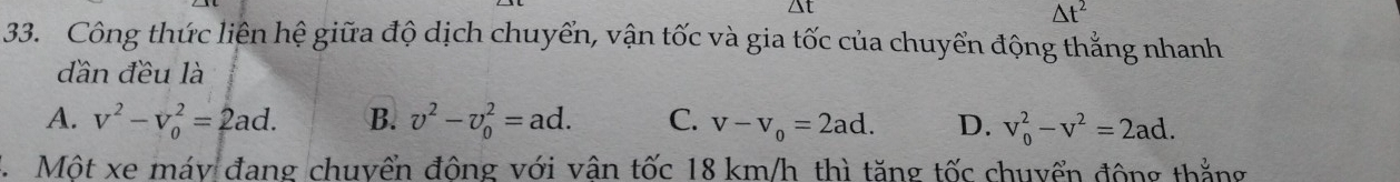 △t
△ t^2
33. Công thức liên hệ giữa độ dịch chuyển, vận tốc và gia tốc của chuyển động thẳng nhanh
dần đều là
A. v^2-v_0^(2=2ad. B. v^2)-v_0^(2=ad. C. v-v_o)=2ad. D. v_0^(2-v^2)=2ad. 
Một xe máy đang chuyển đông với vân tốc 18 km/h thì tăng tốc chuyển động thắng