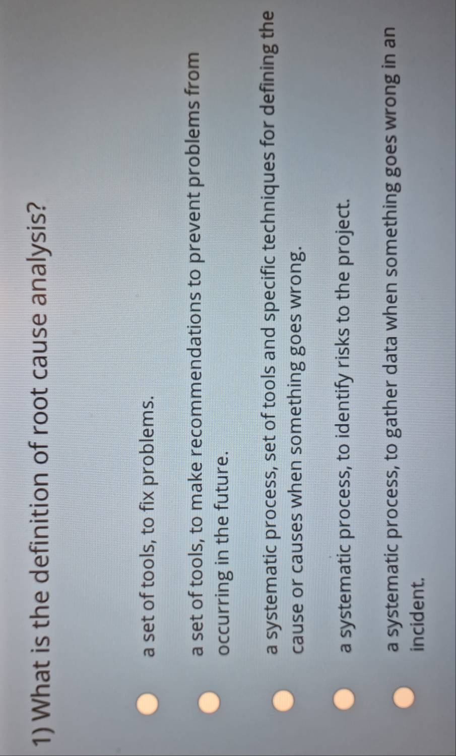 What is the definition of root cause analysis?
a set of tools, to fix problems.
a set of tools, to make recommendations to prevent problems from
occurring in the future.
a systematic process, set of tools and specific techniques for defining the
cause or causes when something goes wrong.
a systematic process, to identify risks to the project.
a systematic process, to gather data when something goes wrong in an
incident.
