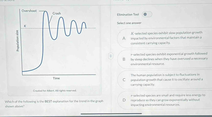 Elimination Tool
Select one answer
K-selected species exhibit slow population growth
A impacted by environmental factors that maintain a
consistent carrying capacity.
;; r-selected species exhibit exponential growth followed
B by steep declines when they have overused a necessary
environmental resource.
The human population is subject to fluctuations in
C population growth that cause it to oscillate around a
carrying capacity.
Created for Albert. All rights reserved.
r-selected species are small and require less energy to
Which of the following is the BEST explanation for the trend in the graph D reproduce so they can grow exponentially without
shown above? impacting environmental resources.