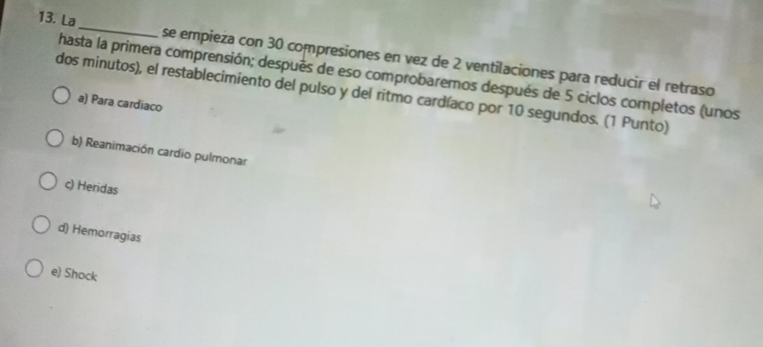 La _se empieza con 30 compresiones en vez de 2 ventilaciones para reducir el retraso
hasta la primera comprensión; después de eso comprobaremos después de 5 ciclos completos (unos
dos minutos), el restablecimiento del pulso y del ritmo cardíaco por 10 segundos. (1 Punto)
a) Para cardiaco
b) Reanimación cardio pulmonar
c) Heridas
d) Hemorragias
e) Shock