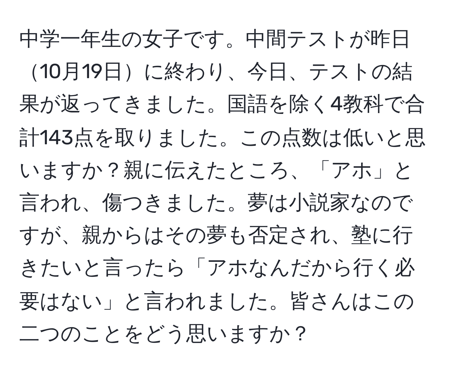 中学一年生の女子です。中間テストが昨日10月19日に終わり、今日、テストの結果が返ってきました。国語を除く4教科で合計143点を取りました。この点数は低いと思いますか？親に伝えたところ、「アホ」と言われ、傷つきました。夢は小説家なのですが、親からはその夢も否定され、塾に行きたいと言ったら「アホなんだから行く必要はない」と言われました。皆さんはこの二つのことをどう思いますか？