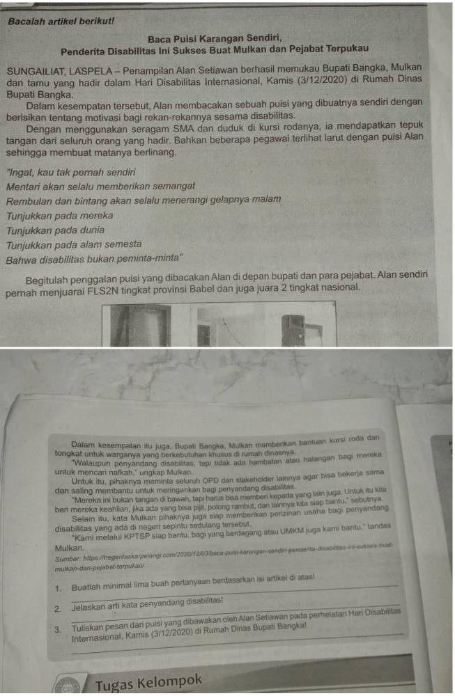 Bacalah artikel berikut!
Baca Puisi Karangan Sendiri,
Penderita Disabilitas Ini Sukses Buat Mulkan dan Pejabat Terpukau
SUNGAILIAT, LASPELA - Penampilan Alan Setiawan berhasil memukau Bupati Bangka, Mulkan
dan tamu yang hadir dalam Hari Disabilitas Internasional, Kamis (3/12/2020) di Rumah Dinas
Bupati Bangka.
Dalam kesempatan tersebut, Alan membacakan sebuah puisi yang dibuatnya sendiri dengan
berisikan tentang motivasi bagi rekan-rekannya sesama disabilitas.
Dengan menggunakan seragam SMA dan duduk di kursi rodanya, ia mendapatkan tepuk
tangan dari seluruh orang yang hadir. Bahkan beberapa pegawai terlihat larut dengan puisi Alan
sehingga membuat matanya berlinang.
"Ingat, kau tak pernah sendiri
Mentari akan selalu memberikan semangat
Rembulan dan bintang akan selalu menerangi gelapnya malam
Tunjukkan pada mereka
Tunjukkan pada dunia
Tunjukkan pada alam semesta
Bahwa disabilitas bukan peminta-minta''
Begitulah penggalan puisi yang dibacakan Alan di depan bupati dan para pejabat. Alan sendiri
pernah menjuarai FLS2N tingkat provinsi Babel dan juga juara 2 tingkat nasional.
Dalam kesempatan itu juga, Bupati Bangka, Mulkan memberikan bantuan kursi roda dan
tongkat untuk warganya yang berkebutuhan khusus di rumah dinasnya.
"Walaupun penyandang disabilitas, tapi tidak ada hambatan atau halangan bagi mereka
untuk mencari nafkah," ungkap Mulkan.
Untuk itu, pihaknya meminta seluruh OPD dan stakeholder lainrıya agar bisa bekerja sama
dan saling membantu untuk meringankan bagi penyandang disabilitas
"Mereka ini bukan tangan di bawah, tapi harus bisa memberi kepada yang lain juga. Untuk itu kita
beri mereka keahlian, jika ada yang bisa pijit, potong rambut, dan lainnya kita siap bantu," sebutnya
Selain itu, kata Mulkan pihaknya juga siap memberikan perizinan usaha bagi penyandang
disabilitas yang ada di negeri sepintu sedulang tersebut.
Mulkan. siap bantu, bagi yang berdagang atau UMKM juga kami bantu." tandas
*Kami melalui KPTSP
Sumber: https://negerilaskarpelangi.com/2020/12/03/beca-puíu-karangan-sandiri-pendenta-disabilitas-ini-sukses-tuat-
mulkan-dan-pejabat-terpukaul
_
1. Buatlah minimal lima buah pertanyaan berdasarkan isi artikel di atas!
2. Jelaskan arti kata penyandang disabilitas!
3. Tuliskan pesan dari puisi yang dibawakan oieh Alan Setiawan pada perelatan Hari Disabilitas
Internasional, Kamis (3/12/2020) di Rumah Dinas Bupati Bangka!
Tugas Kelompok