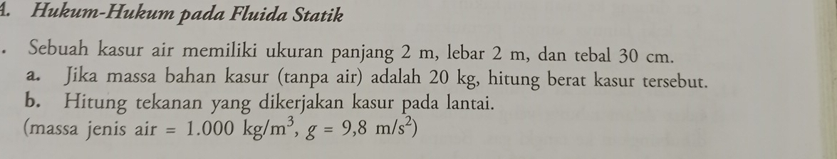 Hukum-Hukum pada Fluida Statik 
Sebuah kasur air memiliki ukuran panjang 2 m, lebar 2 m, dan tebal 30 cm. 
a. Jika massa bahan kasur (tanpa air) adalah 20 kg, hitung berat kasur tersebut. 
b. Hitung tekanan yang dikerjakan kasur pada lantai. 
(massa jenis air =1.000kg/m^3, g=9,8m/s^2)