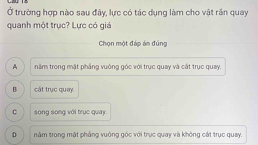 Ở trường hợp nào sau đây, lực có tác dụng làm cho vật rắn quay
quanh một trục? Lực có giá
Chọn một đáp án đúng
A ) | nằm trong mặt phẳng vuông góc với trục quay và cắt trục quay.
B cắt trục quay.
C song song với trục quay.
D nằm trong mặt phẳng vuông góc với trục quay và không cắt trục quay.