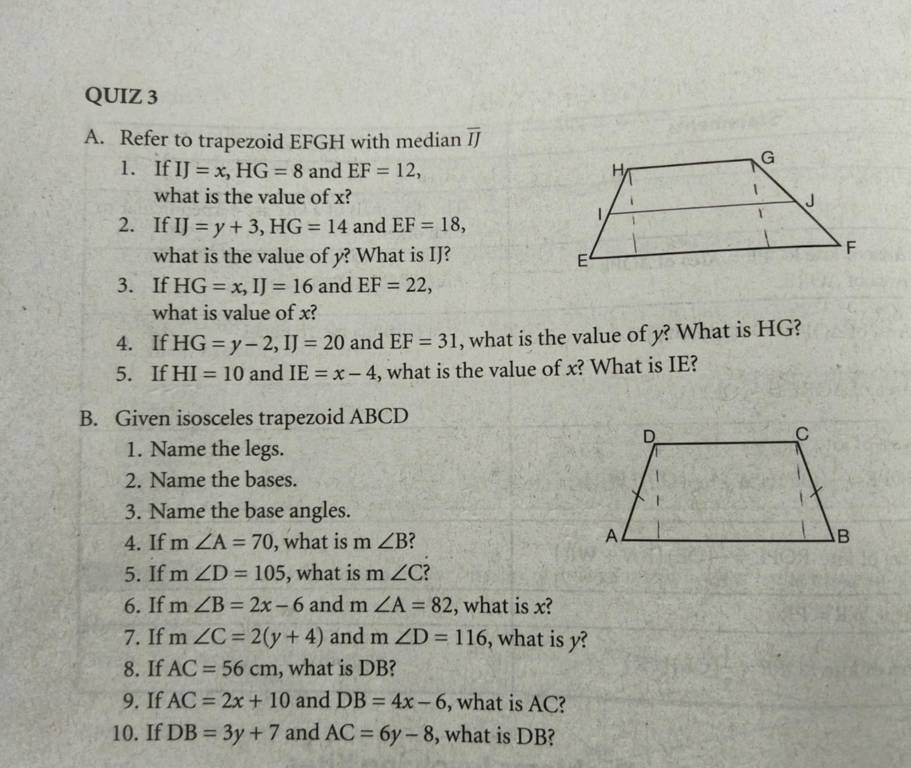 Refer to trapezoid EFGH with median overline IJ
1. If IJ=x, HG=8 and EF=12, 
what is the value of x? 
2. If IJ=y+3, HG=14 and EF=18, 
what is the value of y? What is IJ? 
3. If HG=x, IJ=16 and EF=22, 
what is value of x? 
4. If HG=y-2, IJ=20 and EF=31 , what is the value of y? What is HG? 
5. If HI=10 and IE=x-4 , what is the value of x? What is IE? 
B. Given isosceles trapezoid ABCD
1. Name the legs. 
2. Name the bases. 
3. Name the base angles. 
4. If m∠ A=70 , what is m ∠ B
5. If m∠ D=105 , what is m∠ C
6. If m∠ B=2x-6 and n ∠ A=82 , what is x? 
7. If m∠ C=2(y+4) and m∠ D=116 , what is y? 
8. If AC=56cm , what is DB? 
9. If AC=2x+10 and DB=4x-6 , what is AC? 
10. If DB=3y+7 and AC=6y-8 , what is DB?