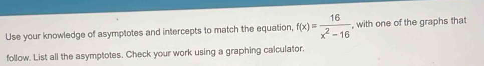 Use your knowledge of asymptotes and intercepts to match the equation, f(x)= 16/x^2-16  , with one of the graphs that 
follow. List all the asymptotes. Check your work using a graphing calculator.