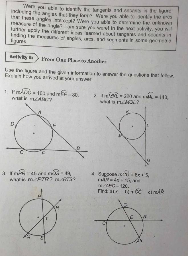 Were you able to identify the tangents and secants in the figure, 
including the angles that they form? Were you able to identify the arcs 
that these angles intercept? Were you able to determine the unknown 
measure of the angle? I am sure you were! In the next activity, you will 
further apply the different ideas learned about tangents and secants in 
finding the measures of angles, arcs, and segments in some geometric 
figures. 
Activity 5: From One Place to Another 
Use the figure and the given information to answer the questions that follow. 
Explain how you arrived at your answer. 
1. If mwidehat ADC=160 and mwidehat EF=80, 2. If mwidehat MKL=220 and mwidehat ML=140, 
what is m∠ ABC ? what is m∠ MQL ? 
3. If mwidehat PR=45 and mwidehat QS=49, 4. Suppose mwidehat CG=6x+5, 
what is m∠ PTR ? m∠ RTS ? moverline AR=4x+15 , and
m∠ AEC=120. 
Find: a) x b) mwidehat CG c) mwidehat AR