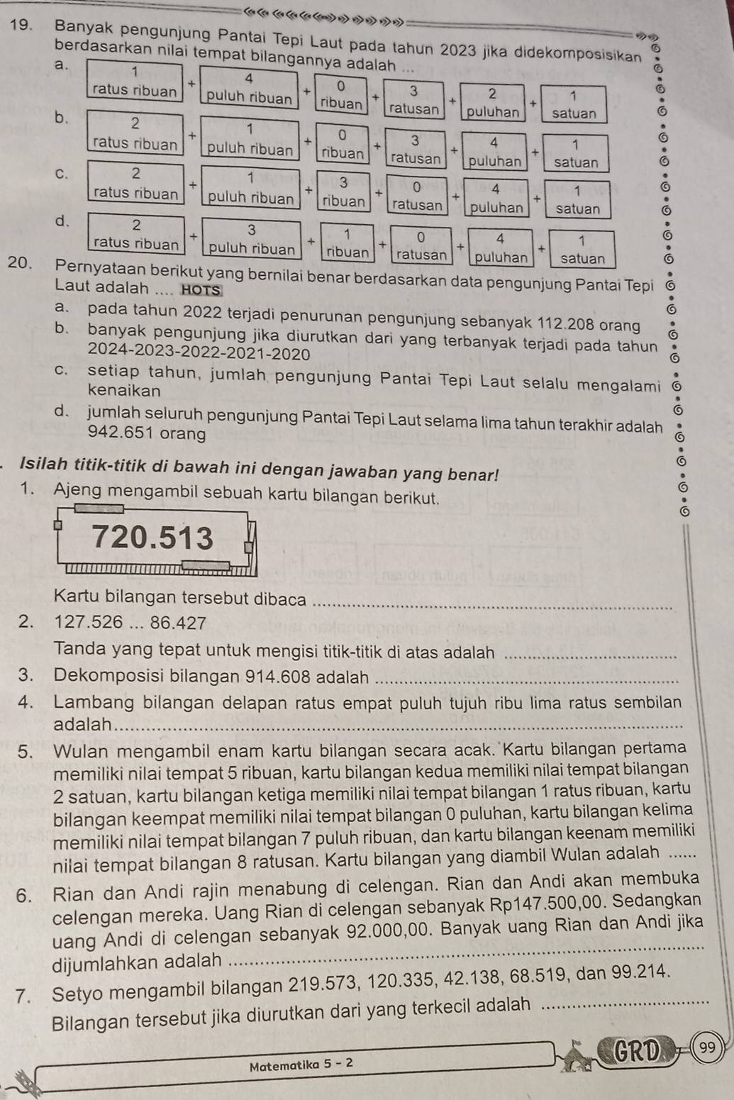 Banyak pengunjung Pantai Tepi Laut pada tahun 2023 jika didekomposisikan
berdasarkan nilai tempat bilangannya adalah ...
a. 1 0 3 2 1
ratus ribuan + puluh ribuan + ribuan + +
ratusan puluhan + satuan
b. 2 1 0 3 4 + 1
+
×
ratus ribuan puluh ribuan ribuan × ratusan puluhan satuan
C. 2
1
+
3 0 4 + 1
+
ratus ribuan puluh ribuan + ribuan ratusan puluhan satuan
d. 2 3 1 + 0 + 4 + 1
+
+
ratus ribuan puluh ribuan ribuan ratusan puluhan satuan
20. Pernyataan berikut yang bernilai benar berdasarkan data pengunjung Pantai Tepi
Laut adalah .... HOTS
a. pada tahun 2022 terjadi penurunan pengunjung sebanyak 112.208 orang
b. banyak pengunjung jika diurutkan dari yang terbanyak terjadi pada tahun
2024-2023-2022-2021-2020
c. setiap tahun, jumlah pengunjung Pantai Tepi Laut selalu mengalami
kenaikan
à
d. jumlah seluruh pengunjung Pantai Tepi Laut selama lima tahun terakhir adalah
942.651 orang
Isilah titik-titik di bawah ini dengan jawaban yang benar!
1. Ajeng mengambil sebuah kartu bilangan berikut.
720.513
       
Kartu bilangan tersebut dibaca_
2. 127.526 ... 86.427
Tanda yang tepat untuk mengisi titik-titik di atas adalah_
3. Dekomposisi bilangan 914.608 adalah_
4. Lambang bilangan delapan ratus empat puluh tujuh ribu lima ratus sembilan
adalah_
5. Wulan mengambil enam kartu bilangan secara acak.  Kartu bilangan pertama
memiliki nilai tempat 5 ribuan, kartu bilangan kedua memiliki nilai tempat bilangan
2 satuan, kartu bilangan ketiga memiliki nilai tempat bilangan 1 ratus ribuan, kartu
bilangan keempat memiliki nilai tempat bilangan 0 puluhan, kartu bilangan kelima
memiliki nilai tempat bilangan 7 puluh ribuan, dan kartu bilangan keenam memiliki
nilai tempat bilangan 8 ratusan. Kartu bilangan yang diambil Wulan adalah ......
6. Rian dan Andi rajin menabung di celengan. Rian dan Andi akan membuka
celengan mereka. Uang Rian di celengan sebanyak Rp147.500,00. Sedangkan
uang Andi di celengan sebanyak 92.000,00. Banyak uang Rian dan Andi jika
dijumlahkan adalah
_
7. Setyo mengambil bilangan 219.573, 120.335, 42.138, 68.519, dan 99.214.
Bilangan tersebut jika diurutkan dari yang terkecil adalah
Matematika 5-2 GRD 99