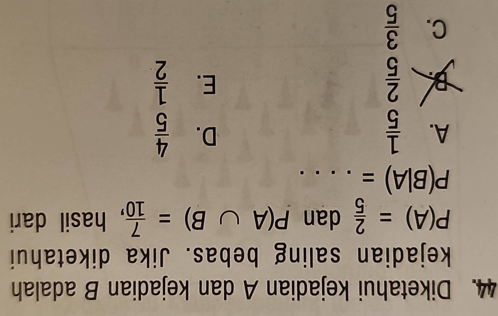 Diketahui kejadian A dan kejadian B adalah
kejadian saling bebas. Jika diketahui
P(A)= 2/5  dan P(A∪ B)= 7/10  , hasil dari
_ P(B|A)=...
A.  1/5   4/5 
D.
B  2/5 
E.  1/2 
C.  3/5 