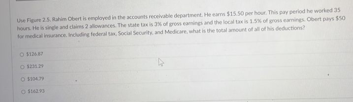 Use Figure 2.5. Rahim Obert is employed in the accounts receivable department. He earns $15.50 per hour. This pay period he worked 35
hours. He is single and claims 2 allowances. The state tax is 3% of gross earnings and the local tax is 1.5% of gross earnings. Obert pays $50
for medical insurance. Including federal tax, Social Security, and Medicare, what is the total amount of all of his deductions?
$126.87
$231.29
$104.79
$162.93