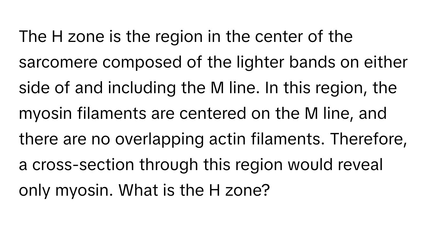 The H zone is the region in the center of the sarcomere composed of the lighter bands on either side of and including the M line. In this region, the myosin filaments are centered on the M line, and there are no overlapping actin filaments. Therefore, a cross-section through this region would reveal only myosin. What is the H zone?