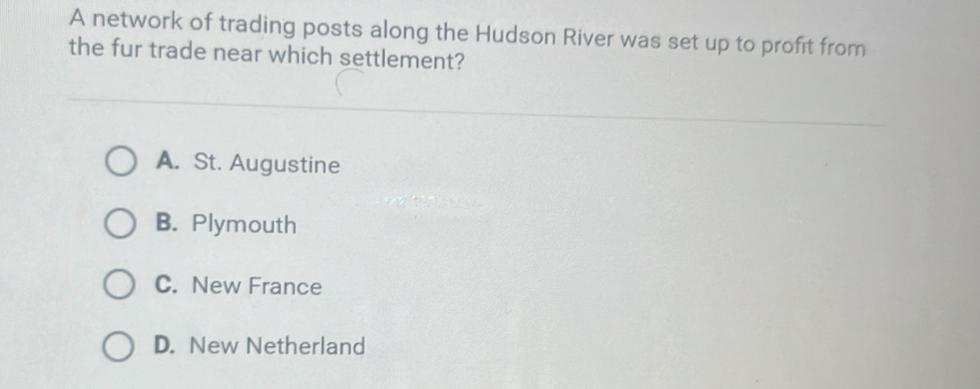 A network of trading posts along the Hudson River was set up to profit from
the fur trade near which settlement?
A. St. Augustine
B. Plymouth
C. New France
D. New Netherland