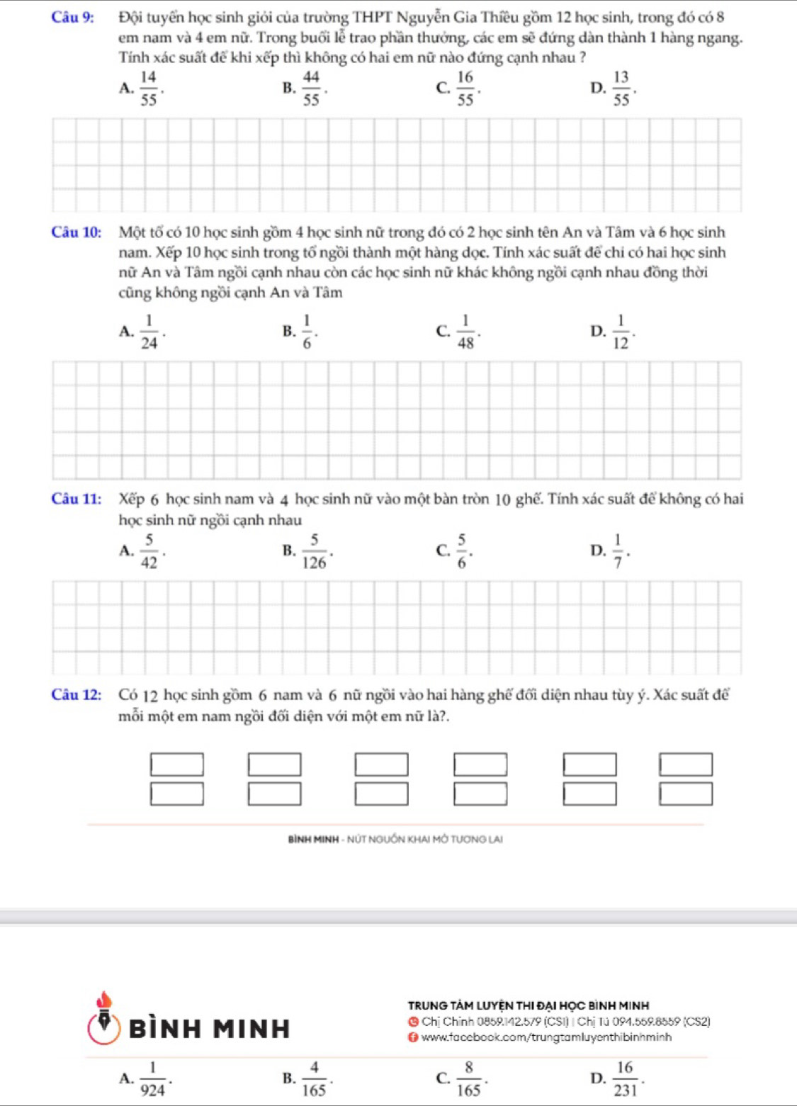 Đội tuyển học sinh giỏi của trường THPT Nguyễn Gia Thiều gồm 12 học sinh, trong đó có 8
em nam và 4 em nữ. Trong buổi lễ trao phần thưởng, các em sẽ đứng dàn thành 1 hàng ngang.
Tính xác suất để khi xếp thì không có hai em nữ nào đứng cạnh nhau ?
A.  14/55 .  44/55 .  16/55 . D.  13/55 .
B.
C.
Câu 10: Một tố có 10 học sinh gồm 4 học sinh nữ trong đó có 2 học sinh tên An và Tâm và 6 học sinh
nam. Xếp 10 học sinh trong tổ ngồi thành một hàng dọc. Tính xác suất để chi có hai học sinh
nữ An và Tâm ngồi cạnh nhau còn các học sinh nữ khác không ngồi cạnh nhau đồng thời
cũng không ngồi cạnh An và Tâm
A.  1/24 .  1/6 .  1/48 .  1/12 .
B.
C.
D.
Câu 11: Xếp 6 học sinh nam và 4 học sinh nữ vào một bàn tròn 10 ghế. Tính xác suất để không có hai
học sinh nữ ngồi cạnh nhau
A.  5/42 .  5/126 .  5/6 .  1/7 .
B.
C.
D.
Câu 12: Có |2 học sinh gồm 6 nam và 6 nữ ngồi vào hai hàng ghế đối diện nhau tùy ý. Xác suất để
mỗi một em nam ngồi đối diện với một em nữ là?.
BÌNH MINH - NÚT NGUỒN KHAI MỚ TƯƠNG LAI
TRUNG TÂM LUYỆN THI ĐẠI HỌC BìNH MINH
bình Minh  Chị Chính 0859142.579 (CS1) | Chị Tú 094.559.8559 (CS2)
● www.facebook.com/trungtamluyenthibinhminh