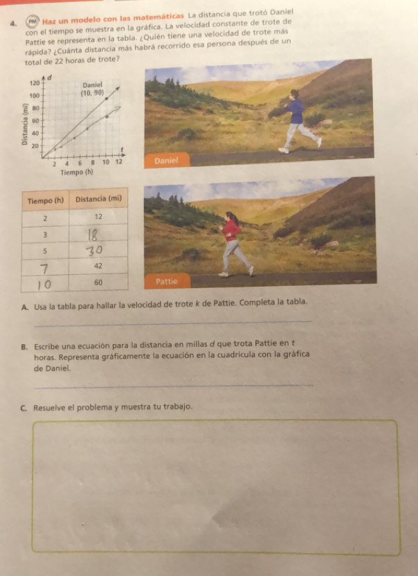 Maz un modelo con las matemáticas La distancia que trotó Daniel
con el tiempo se muestra en la gráfica. La velocidad constante de trote de
Pattie se representa en la tabla. ¿Quién tiene una velocidad de trote más
rápida? ¿Cuánta distancia más habrá recorrido esa persona después de un
total de 22 horas de trote?
A. Usa la tabla para hallar la velocidad de trote k de Pattie. Completa la tabla.
_
B. Escribe una ecuación para la distancia en millas d que trota Pattie en t
horas. Representa gráficamente la ecuación en la cuadrícula con la gráfica
de Daniel.
_
C. Resuelve el problema y muestra tu trabajo.