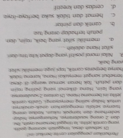 Perhatikan penggalan cerita berikut ini!
Di sebuah desa, tinggalah seorang gadis
yang cantik jelita. la tinggal bersama ayah, ibu
dan 2 orang saudaranya, Keluarganya hidup
sederhana dan tampak rukun. Kedua orang
tuanya selalu mengajarkan anak-anaknya 
untuk hidup saling menyayangi. Gadis cantik
jelita ini berama Hana. Di antara 2 saudaranya
yang lain, Hana dikenal yang paling rajin
dan patuh. Tak heran semua warga di desa
tersebut sangat menyukai Hana, karena tidak
hanya berparas cantík, tapi juga memiliki sifat
yang baik.
9. Nilai moral positif yang dapat kita tiru dari
sifat Hana adalah ....
a. memiliki sifat yang baik, rajin, dan
patuh terhadap orang tua
b. cantik dan pintar
c. hemat dan tidak suka berfoya-foya
d. cerdas dan kreatif