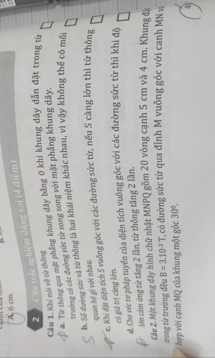 0
A. 6 cm.
2 Câu trắc nghiệm đúng sai (4 điểm)
Câu 1. Khi nói về từ thông
a. Từ thông qua mặt phẳng khung dây bằng 0 khi khung dây dẫn đặt trong từ
trường có các đường sức từ song song với mặt phẳng khung dây.
b. Số đường sức và từ thông là hai khái niệm khác nhau, vì vậy không thế có mối
quan hệ gì với nhau.
c. Khi đặt diện tích S vuông góc với các đường sức từ, nếu S càng lớn thì từ thông
có giá trị càng lớn.
d. Cho véc tơ pháp tuyến của diện tích vuông góc với các đường sức từ thì khi độ
lớn cảm ứng từ tăng 2 lần, từ thông tăng 2 lần.
Câu 2. Một khung dây hình chữ nhật MNPQ gồm 20 vòng cạnh 5 cm và 4 cm. Khung đặt
trong từ trường đều B=3.10^(-3)T ', có đường sức từ qua đỉnh M vuông góc với canh MN và
hợp với cạnh MQ của khung một góc 30^0.
40