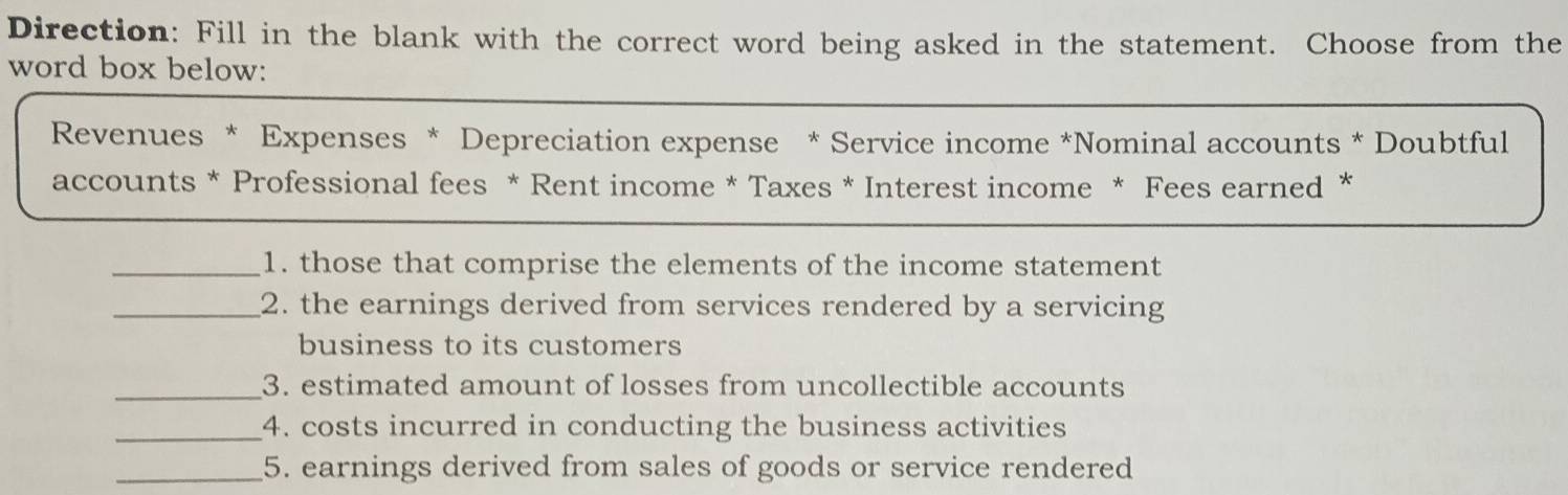 Direction: Fill in the blank with the correct word being asked in the statement. Choose from the 
word box below: 
Revenues * Expenses * Depreciation expense * Service income *Nominal accounts * Doubtful 
accounts * Professional fees * Rent income * Taxes * Interest income * Fees earned * 
_1. those that comprise the elements of the income statement 
_2. the earnings derived from services rendered by a servicing 
business to its customers 
_3. estimated amount of losses from uncollectible accounts 
_4. costs incurred in conducting the business activities 
_5. earnings derived from sales of goods or service rendered