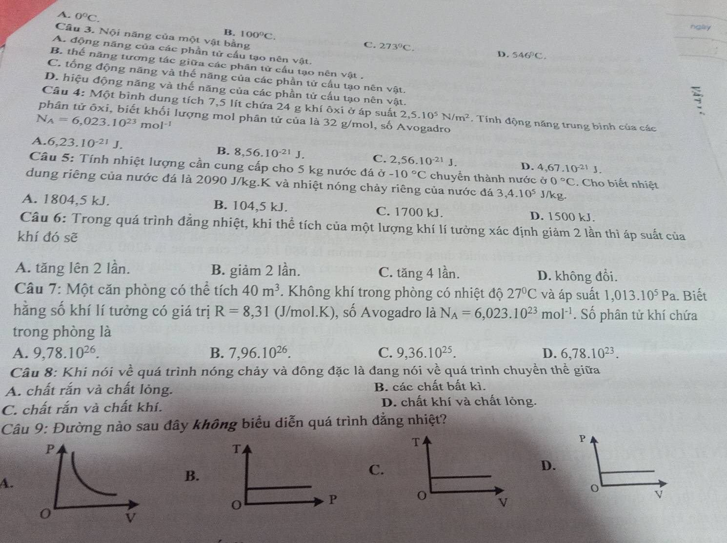 A. 0°C.
ngày
Câu 3. Nội năng của một vật bằng
B. 100°C. C. 273°C.
A. động năng của các phần tử cấu tạo nên vật.
D. 546°C.
B. thế năng tương tác giữa các phân tử cấu tạo nên vật .
C. tổng động năng và thế năng của các phần tử cấu tạo nên vật.
D. hiệu động năng và thế năng của các phần tử cấu tạo nên vật.

Câu 4: Một bình dung tích 7,5 lít chứa 24 g khí ôxi ở áp suất 2,5.10^5N/m^2. Tính động năng trung bình của các
phân tử ôxi, biết khối lượng mol phân tử của là 32 g/mol, số Avogadro
N_A=6,023.10^(23)mol^(-1)
A. 6,23.10^(-21)J.
B. 8,56.10^(-21)J. C. 2,56.10^(-21)J. D. 4,67.10^(-21)J.
Câu 5: Tính nhiệt lượng cần cung cấp cho 5 kg nước đá -10°C chuyển thành nước ở 0°C. Cho biết nhiệt
dung riêng của nước đá là 2090 J/kg.K và nhiệt nóng chảy riêng của nước đá 3,4.10^5 J/kg.
A. 1804,5 kJ. B. 104,5 kJ. C. 1700 kJ. D. 1500 kJ.
Câu 6: Trong quá trình đẳng nhiệt, khi thể tích của một lượng khí lí tưởng xác định giảm 2 lần thì áp suất của
khí đó sẽ
A. tăng lên 2 lần. B. giảm 2 lần. C. tăng 4 lần. D. không đổi.
Câu 7: Một căn phòng có thể tích 40m^3. Không khí trong phòng có nhiệt độ 27°C và áp suất 1,013.10^5Pa a. Biết
hằng số khí lí tưởng có giá trị R=8,31 (J/mol.K), số Avogadro là N_A=6,023.10^(23)mol^(-1). Số phân tử khí chứa
trong phòng là
A. 9,78.10^(26). B. 7,96.10^(26). C. 9,36.10^(25). D. 6,78.10^(23).
Câu 8: Khi nói về quá trình nóng chảy và đông đặc là đang nói về quá trình chuyền thể giữa
A. chất rắn và chất lỏng. B. các chất bất kì.
C. chất rắn và chất khí.
D. chất khí và chất lỏng.
Câu 9: Đường nào sau đây không biểu diễn quá trình đẳng nhiệt?
T
T
P
D.
A.
B.
C.
o
P
o
v
V