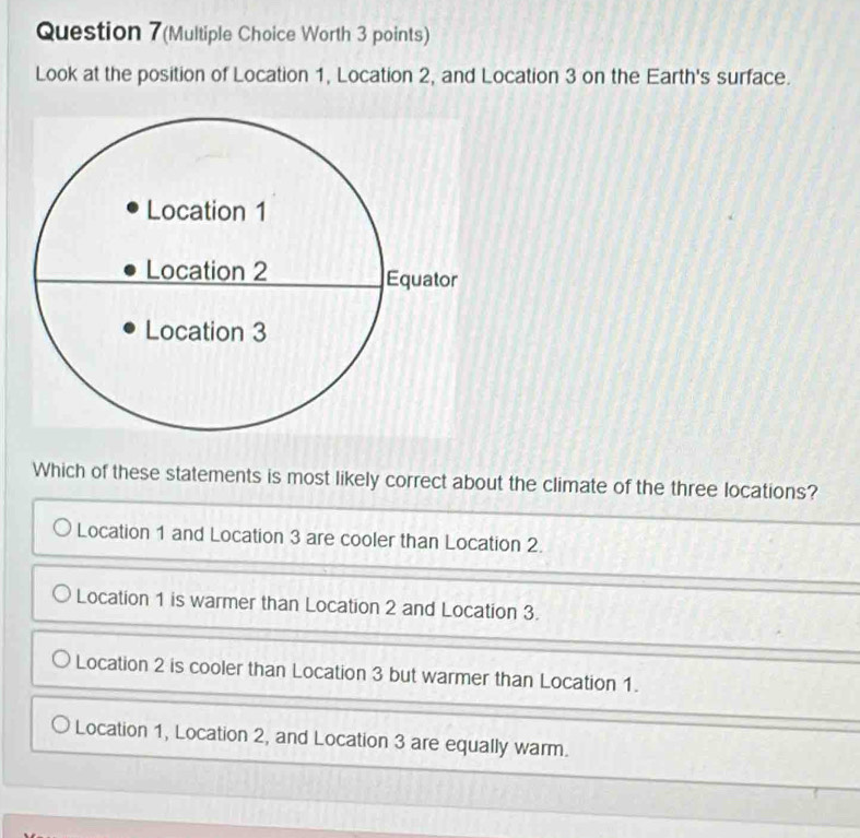 Question 7(Multiple Choice Worth 3 points)
Look at the position of Location 1, Location 2, and Location 3 on the Earth's surface.
Which of these statements is most likely correct about the climate of the three locations?
Location 1 and Location 3 are cooler than Location 2.
Location 1 is warmer than Location 2 and Location 3.
Location 2 is cooler than Location 3 but warmer than Location 1.
Location 1, Location 2, and Location 3 are equally warm.