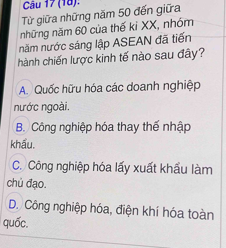 (18):
Từ giữa những năm 50 đến giữa
những năm 60 của thế kỉ XX, nhóm
năm nước sáng lập ASEAN đã tiến
hành chiến lược kinh tế nào sau đây?
A. Quốc hữu hóa các doanh nghiệp
nước ngoài.
B. Công nghiệp hóa thay thế nhập
khẩu.
C. Công nghiệp hóa lấy xuất khẩu làm
chủ đạo.
D. Công nghiệp hóa, điện khí hóa toàn
quốc.