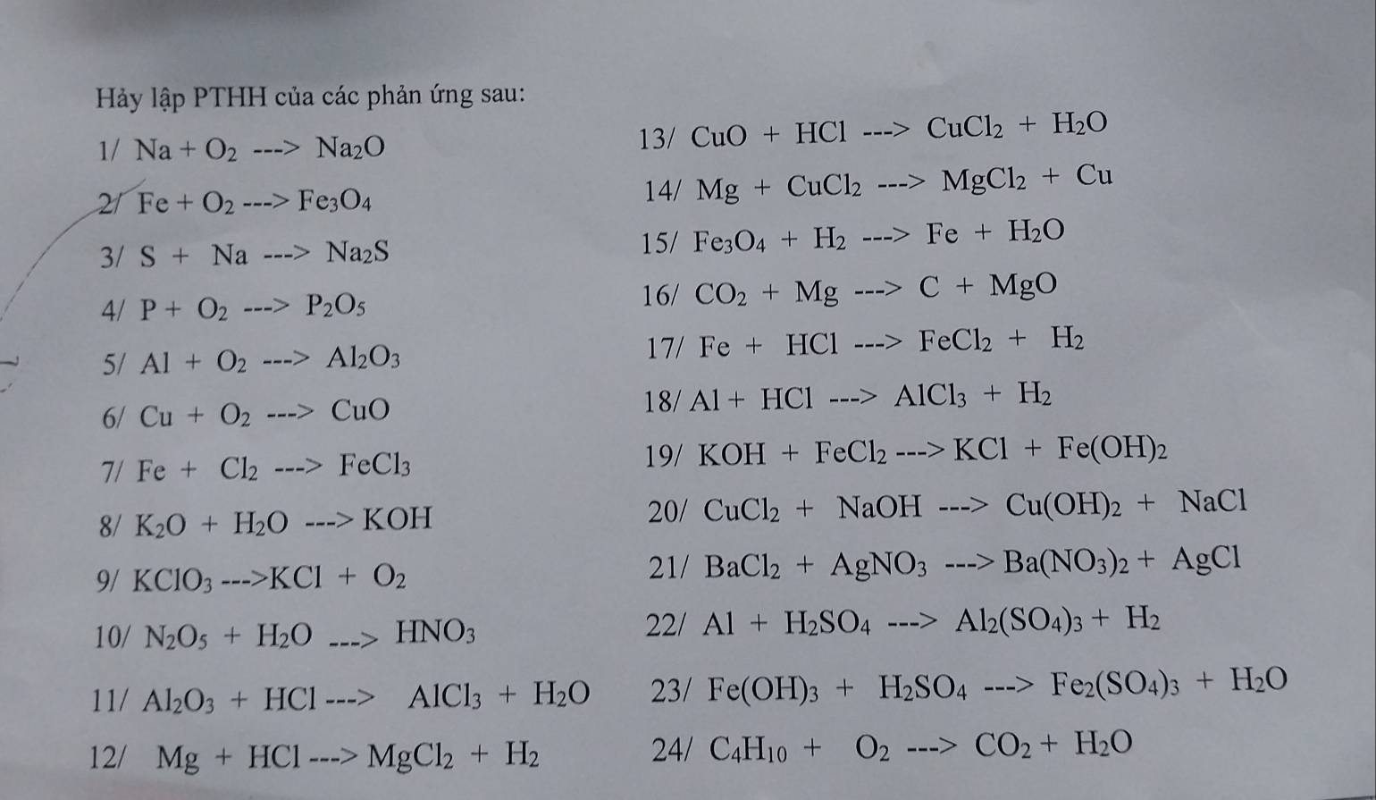 Hảy lập PTHH của các phản ứng sau:
1/Na+O_2--->Na_2O
13/ CuO+HCl--->CuCl_2+H_2O
21 Fe+O_2--->Fe_3O_4 14/ Mg+CuCl_2to MgCl_2+Cu
3/ S+Na--->Na_2S
15/ Fe_3O_4+H_2--->Fe+H_2O
4/ P+O_2--->P_2O_5
16/ CO_2+Mgto C+MgO
5/ Al+O_2--->Al_2O_3 17/Fe+HC1--->FeCl_2+H_2
6/ Cu+O_2to CuO
18/Al+HCl--->AlCl_3+H_2
7/ Fe+Cl_2--->FeCl_3 19/KOH+FeCl_2--->KCl+Fe(OH)_2
8/ K_2O+H_2Oto KOH
20/ CuCl_2+NaOHto Cu(OH)_2+NaCl
9/ KClO_3--->KCl+O_2
21/ BaCl_2+AgNO_3--->Ba(NO_3)_2+AgCl
10/ N_2O_5+H_2O_ _ >HNO_3
22/ Al+H_2SO_4--->Al_2(SO_4)_3+H_2
11/ Al_2O_3+HCl--->AlCl_3+H_2O 23/ Fe(OH)_3+H_2SO_4--->Fe_2(SO_4)_3+H_2O
12/ Mg+HCl--->MgCl_2+H_2 24/ C_4H_10+O_2--->CO_2+H_2O