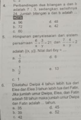 4. Perbandingan dua bilangan a dan b
adalah 7:3 , sedangkan selisihnya
24. Jumiah bilangan a dan b adalah_
HOTS
a. 96 d. 48
b. 72 e. 42
c. 60
5. Himpunan penyelesaian dari sistem
persamaan  6/x + 3/y =21 dan  7/x - 4/y =2
adalah  (x,y). Nilaï dari 6xy= _
a.  1/6  d. 6
b.  1/2  e. 13
c. 1
6. Diketahui Dwipa 4 tahun lebih tua dari
Elea dan Elea 3 tahun lebih tua dari Fatin.
Jika jumlah umur Dwipa, Elea, dan Fatin
adalah 58 tahun maka jumlah umur Dwipa
dan Fatin adalah ... tahun.
a. 35 d. 45
b. 39 e. 52
C. 42