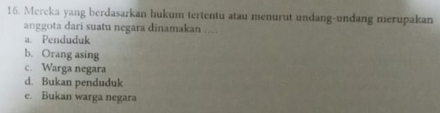 Mereka yang berdasarkan hukum tertentu atau menurut undang-undang merupakan
anggota dari suatu negara dinamakan ....
a. Penduduk
b. Orang asing
c. Warga negara
d. Bukan penduduk
e. Bukan warga negara