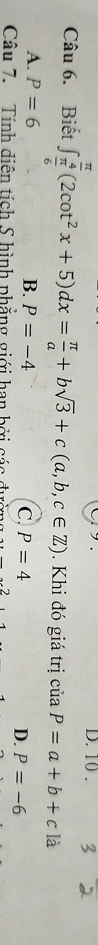 10 .
Câu 6. Biết ∈t _ π /6 ^ π /4 (2cot^2x+5)dx= π /a +bsqrt(3)+c(a,b,c∈ Z). Khi đó giá trị của P=a+b+c là
A. P=6 B. P=-4
C. P=4 D. P=-6
Câu 7. Tính diên tích S hình phẳng giới han bởi các