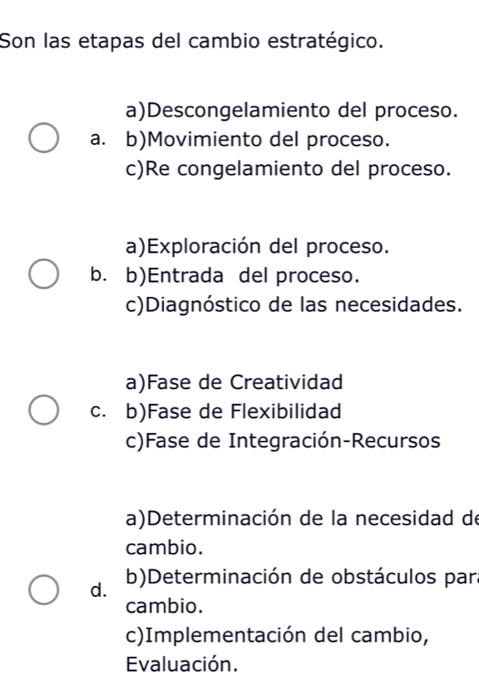 Son las etapas del cambio estratégico.
a)Descongelamiento del proceso.
a. b)Movimiento del proceso.
c)Re congelamiento del proceso.
a)Exploración del proceso.
b. b)Entrada del proceso.
c)Diagnóstico de las necesidades.
a)Fase de Creatividad
c. b)Fase de Flexibilidad
c)Fase de Integración-Recursos
a)Determinación de la necesidad de
cambio.
d. b)Determinación de obstáculos para
cambio.
c)Implementación del cambio,
Evaluación.