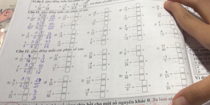 Vi đy 2. Quy đồng mẫu hai phân
*  7/18 = 7/18   (-5)/6 = (-5.3)/6.3 = (-15)/18 
Cầu M. Đuy đồng mư   C c  phân số sau  (-4)/7 = (...□ )/...□  = p  (-2)/-9 = (...□ )/...□  =  14/9 =
 7/10 + 7sqrt(4)/2sqrt(4) = 22/10  %  (-2)/13 = (-□ )/□  = 6
 3sqrt(5)/14sqrt(5) = 45/20   7/2 = (...□ )/...□  =  (-2)/13 = (...□ )/...□  =  3/-5 = (...□ )/...□  =  (-2)/11 = (-1)/... 
D
  2/11 - 2· 18/11· 18 - 16/88   4/-9 = (...□ )/...□  =  3/11 = (...□ )/...□  = b)  9/-8 = (...□ )/...□  =  9/7 = (...□ )/...□  
 3/8 = 3sqrt(18)/8 = 33/88   6/-5 = (...□ )/...□  =  5/9 = (...□ )/...□  =.  7/-3 = (...□ )/...□  =  8/-3 = ·s □ /·s □  =
Cầu 12, Quy đồng mẫu các phân số sau:
 7/12 = e)  13/24 = ·s □ /·s □  = e)  11/36 = (...□ )/...□  = g)  1/6 = (...□ )/...□  =. i)  23/49 = ·s □ /·s □  = 9/3  cm So sánh
 (-7)/3 = ·s □ /·s □  =  (-8)/-9 = (...□ )/...□  =  (-7)/24 = (...□ )/...□  =  (-3)/7 = (...□ )/...□  = Để so sân
Phân số c
Khi so
 a/b 
b)    d)  9/10 = ·s □ /·s □  = f)  (-7)/15 = ·s □ /·s □  = h)  7/36 = ·s □ /·s □  = j)  8/13 = (...□ )/...□  = Vi
 5/21 = □ /...□  = 5/21   (-3)/50 = (...□ )/...□  =  (-8)/5 = ·s □ /·s □  =  (-11)/9 = (...□ )/...□  =  5/39 = (...□ )/...□  
ha hết cho một số nguyên khác 0, Ta làm nh