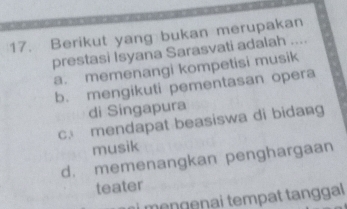 Berikut yang bukan merupakan
prestasi Isyana Sarasvati adalah ....
a. memenangi kompetisi musik
b. mengikuti pementasan opera
di Singapura
c. mendapat beasiswa di bidang
musik
d. memenangkan penghargaan
teater
mengenai tempat tanggal