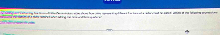 The Adding and Subtracting Fractions—Unlike Denominators video shows how coins representing different fractions of a dollar could be added. Which of the following expressions 
epresents the traction of a dollar obtained when adding one dime and three quarters? 
lick here to watch the vided