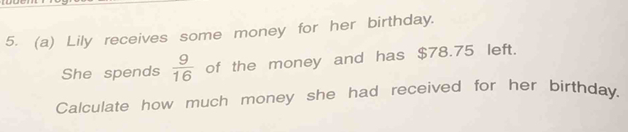 Lily receives some money for her birthday. 
She spends  9/16  of the money and has $78.75 left. 
Calculate how much money she had received for her birthday.