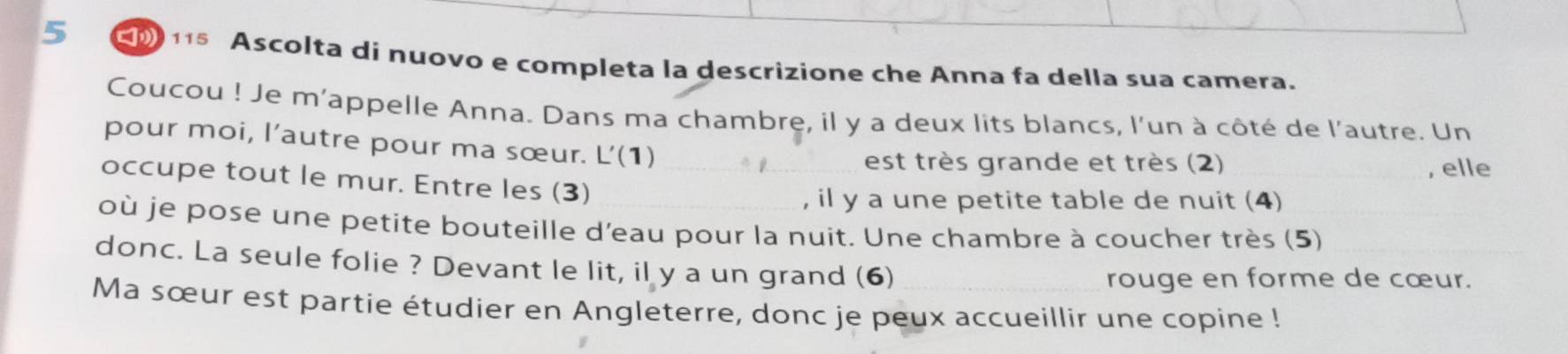 5 115 Ascolta di nuovo e completa la descrizione che Anna fa della sua camera. 
Coucou ! Je m'appelle Anna. Dans ma chambre, il y a deux lits blancs, l'un à côté de l'autre. Un 
pour moi, l’autre pour ma sœur. L’(1) 
est très grande et très (2) _, elle 
occupe tout le mur. Entre les (3)__ 
, il y a une petite table de nuit (4) 
_ 
où je pose une petite bouteille d'eau pour la nuit. Une chambre à coucher très (5)_ 
donc. La seule folie ? Devant le lit, il y a un grand (6)_ 
rouge en forme de cœur. 
Ma sœur est partie étudier en Angleterre, donc je peux accueillir une copine !