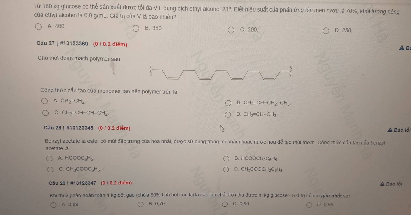Từ 180 kg glucose có thể sản xuất được tối đa V L dung dịch ethyl alcohol 23° 1. Biết hiệu suất của phản ứng lên men rượu là 70%, khối lượng riêng
của ethyl alcohol là 0,8 g/mL. Giá trị của V là bao nhiêu?
A. 400. B. 350. C. 300.
D. 250.
Câu 27 | #13123360 (0 / 0.2 điểm)
B
Cho một đoạn mạch polymer sau:
S
_
_
_
_
Công thức cấu tạo của monomer tạo nên polymer trên là
A. CH_2=CH_2.
B. CH_2=CH-CH_2-CH_3.
C. CH_2=CH-CH=CH_2.
D. CH_2=CH-CH_3. 
Câu 28 | #13123345 (0 / 0.2 điểm)
A Báo lỗi
Benzyl acetate là ester có mùi đặc trưng của hoa nhài, được sử dụng trong mĩ phẩm hoặc nước hoa để tạo mùi thơm. Công thức cấu tạo của benzyl
acetate là
A. HCOOC_6H_5. B. HCOOCH_2C_6H_5.
C. CH_3COOC_6H_5. D. CH_3COOCH_2C_6H_5. 
Câu 29 | #13123347 (0 / 0.2 điểm) A Báo lỗi
Khi thuỷ phân hoàn toàn 1 kg bột gao (chứa 80% tinh bột còn lại là các tạp chất trợ) thu được m kg glucose? Giá trị của m gần nhất với
A. 0,89. B. 0,70. C. 0,90. D. 0,99.