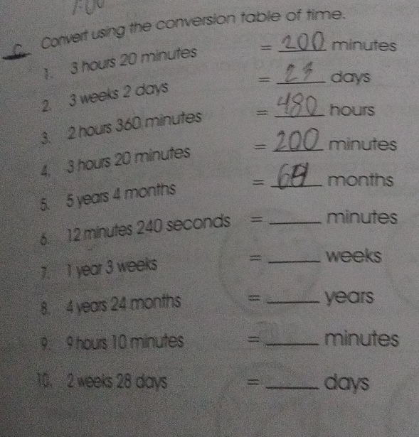 Convert using the conversion table of time. 
1. 3 hours 20 minutes = minutes
= _ days
2. 3 weeks 2 days
3. 2 hours 360 minutes = _ hours
4, 3 hours 20 minutes = _ minutes
5. 5 years 4 months = _ months
6. 12 minutes 240 seconds = _ minutes
7. 1 year 3 weeks
= _ weeks
8. 4 years 24 months = _ years
9. 9 hours 10 minutes = _ minutes
10. 2 weeks 28 days _ days
=