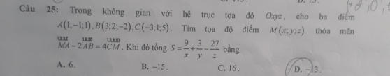 Trong không gian với hệ trục tọa độ Oxyz, cho ba điểm
A(1;-1;1), B(3;2;-2), C(-3;1;5) Tim tọa độ điểm M(x;y;z) thóa mǎn
beginarrayr uur MA-2AB=4CMendarray. Khi đó tổng S= 9/x + 3/y - 27/z  bằng
A. 6. B. -15. C. 16. D. -13