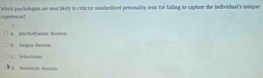 Which psychologists are most likely to criticize standardized personality tests for failing to capture the individual's unique
experiences?
a. psychodynamic theorists
b. Jungian theorists
c. behaviorists
d. humanistic theorists