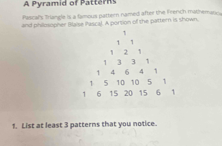 A Pyramid of Patterns 
Pascal's Triangle is a famous pattern named after the French mathematich 
and philosopher Blaise Pascal. A portion of the pattern is shown. 
1. List at least 3 patterns that you notice.