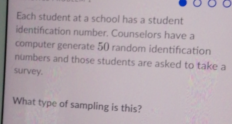 Each student at a school has a student 
identification number. Counselors have a 
computer generate 50 random identification 
numbers and those students are asked to take a 
survey. 
What type of sampling is this?