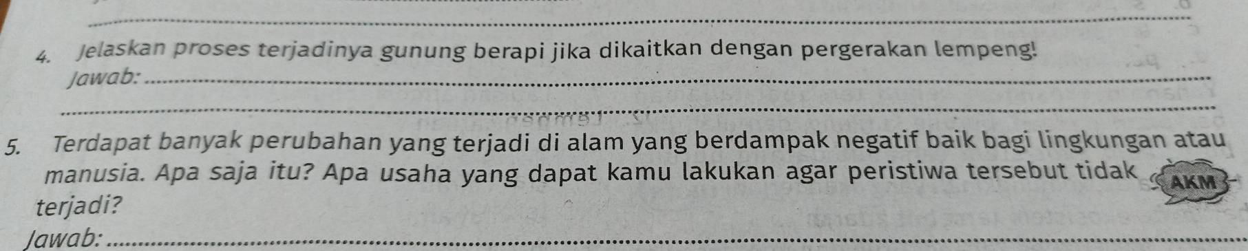 Jelaskan proses terjadinya gunung berapi jika dikaitkan dengan pergerakan lempeng! 
Jawab:_ 
_ 
5. Terdapat banyak perubahan yang terjadi di alam yang berdampak negatif baik bagi lingkungan atau 
manusia. Apa saja itu? Apa usaha yang dapat kamu lakukan agar peristiwa tersebut tidak AKM 
terjadi? 
Jawab:_