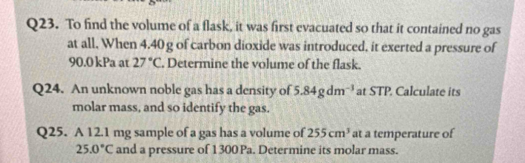 To find the volume of a flask, it was first evacuated so that it contained no gas 
at all. When 4.40g of carbon dioxide was introduced, it exerted a pressure of
90.0 kPa at 27°C. Determine the volume of the flask. 
Q24. An unknown noble gas has a density of 5.84gdm^(-3) at STP. Calculate its 
molar mass, and so identify the gas. 
Q25. A 12.1 mg sample of a gas has a volume of 255cm^3 at a temperature of
25.0°C and a pressure of 1300Pa. Determine its molar mass.