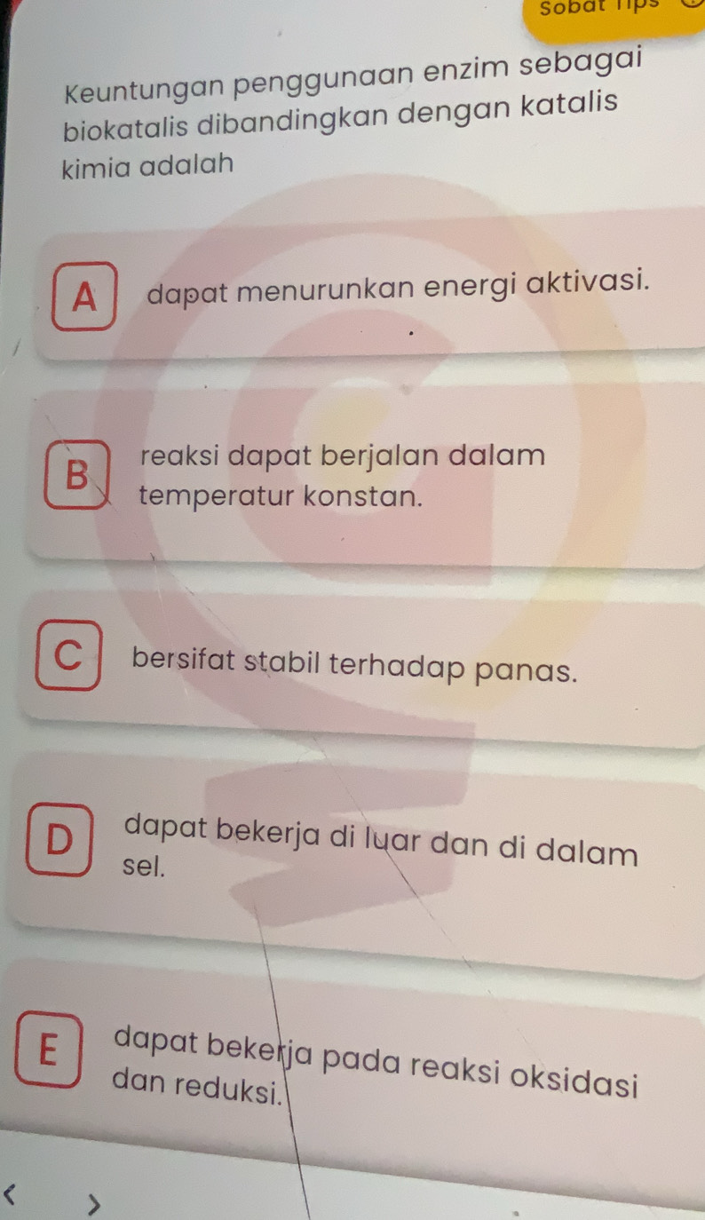 Sobat 1ps
Keuntungan penggunaan enzim sebagai
biokatalis dibandingkan dengan katalis
kimia adalah
A dapat menurunkan energi aktivasi.
B reaksi dapat berjalan dalam
temperatur konstan.
C bersifat stabil terhadap panas.
D dapat bekerja di luar dan di dalam 
sel.
E dapat bekełja pada reaksi oksidasi 
dan reduksi.
< >